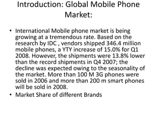 Introduction: Global Mobile Phone
Market:
• International Mobile phone market is being
growing at a tremendous rate. Based on the
research by IDC , vendors shipped 346.4 million
mobile phones, a YTY increase of 15.0% for Q1
2008. However, the shipments were 13.8% lower
than the record shipments in Q4 2007; the
decline was expected owing to the seasonality of
the market. More than 100 M 3G phones were
sold in 2006 and more than 200 m smart phones
will be sold in 2008.
• Market Share of different Brands
 