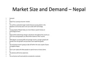Market Size and Demand – Nepal
• Demand
•
• Nepal has a young consumer market.
•
• This will be a potential target market because young adults in the
• Nepalese community want to be up to date with technology.
•
• Young people of Nepal today are more likely to spend money on
• technological items.
•
• Nepal will be advertising cheaper cell phones throughout the country so
• that more young people can afford them based on their income.
•
• With Nepal’s increasing GDP and average income, younger people will
• benefit from this growth and purchase more expensive goods.
•
• The cell phone trend is going to take off within the next couple of years
• throughout Nepal.
•
• Rise in per-capita will allow people to spend more on luxury items.
•
• The phones will be less expensive.
•
• The cell phone will eventually be considered a necessity
 