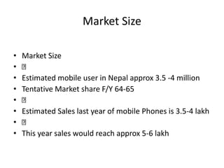 Market Size
• Market Size
•
• Estimated mobile user in Nepal approx 3.5 -4 million
• Tentative Market share F/Y 64-65
•
• Estimated Sales last year of mobile Phones is 3.5-4 lakh
•
• This year sales would reach approx 5-6 lakh
 