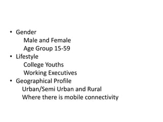• Gender
Male and Female
Age Group 15-59
• Lifestyle
College Youths
Working Executives
• Geographical Profile
Urban/Semi Urban and Rural
Where there is mobile connectivity
 