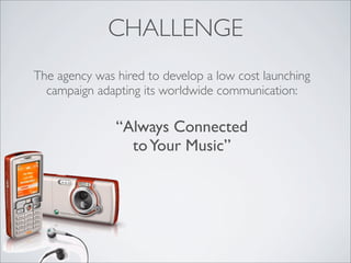 CHALLENGE
The agency was hired to develop a low cost launching
  campaign adapting its worldwide communication:

         ...