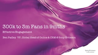 300k to 3m Fans in 9mths
Effective Engagement
Ben Padley VP, Global Head of Online & CRM @ Sony Ericsson
 
