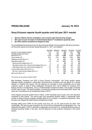 PRESS RELEASE                                                                January 19, 2012

Sony Ericsson reports fourth quarter and full year 2011 results

    Q4 loss reflects intense competition, price erosion and restructuring charges

                                                         TM
     65% year-on-year increase in Android-based Xperia smartphone quarterly sales
    28 million Xperia smartphones shipped to date

The consolidated financial summary for Sony Ericsson Mobile Communications AB (Sony Ericsson)
for the fourth quarter and full year ended December 31, 2011 is as follows*:

                                                         Q4 2010   Q3 2011   Q4 2011   FY 2010   FY 2011
Number of units shipped (million)                         11.2         9.5       9.0     43.1      34.4
Average selling price (Euro)                               136        166       143       146       152
Sales (Euro m.)                                          1,528      1,586     1,288     6,294     5,212
Gross margin (%)                                          30%        27%       24%       29%       28%
Operating income (Euro m.)                                  39          38     -227       159      -206
Operating margin (%)                                       3%          2%     -18%        3%        -4%
  Restructuring charges (Euro m.)                            -3          -      -93       -42        -93
  Operating income excl. restructuring charges (Euro m.)    43          38     -134       202      -113
  Operating margin excl. restructuring charges (%)         3%          2%     -10%        3%        -2%
Income before taxes (IBT) (Euro m.)                         35          31     -247       147      -243
  IBT excl. restructuring charges (Euro m.)                 39          31     -154       189      -150
Net income (Euro m.)                                          8          0     -207        90      -247

*All amounts are according to Swedish GAAP.

Bert Nordberg, President and CEO of Sony Ericsson commented: “Our fourth quarter results
reflected intense competition, unfavorable macroeconomic conditions and the effects of a natural
disaster in Thailand this quarter. We are aligning our business to drive profitability and to meet
customer needs. In spite of these challenges, throughout 2011 we‟ve shifted our business from
feature phones to smartphones, and our Android-based smartphone sales in the quarter increased
by 65% year-on-year. The Xperia portfolio, including the recently announced Xperia NXT series, will
serve as a cornerstone of our smartphone lineup in 2012.”

Units shipped during the quarter were 9 million, a 20% decrease year-on-year and a 5% decrease
compared to last quarter. The year-on-year and sequential declines reflect a significantly lower
number of feature phones shipped, partially offset by an increase in smartphone shipments. Sony
Ericsson has shipped 28 million Xperia smartphones to date.

Average selling price (ASP) for the quarter was Euro 143, up 5% year-on-year but down 14%
sequentially. The year-on-year increase is due to the shift to smartphones and geographic mix. The
sequential decrease in ASP is attributed to geographic and product mix, including declining prices of
products launched earlier in the year, and the absence of new products introduced in the fourth
quarter.
 