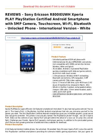 Download this document if link is not clickable
REVIEWS - Sony Ericsson R800IEUWH Xperia
PLAY PlayStation Certified Android Smartphone
with 5MP Camera, Touchscreen, Wi-Fi, Bluetooth
- Unlocked Phone - International Version - White
Product Details :
http://www.amazon.com/exec/obidos/ASIN/B004VM1R1Y?tag=sriodonk-20
Average Customer Rating
4.0 out of 5
Product Feature
Unlocked quad-band GSM cell phone withq
US/International 3G plus GPRS/EDGE connectivity
(not compatible with CDMA carriers like Verizon
Wireless, Alltel and Sprint)
3G-enabled, Android 2.3-powered PlayStationq
gaming smartphone with slide-out game controls,
and 4-inch multi-touch screen
1 GHz processor; Wireless-N Wi-Fi networking;q
Bluetooth connectivity; GPS navigation; 5-MP
camera with HD 720p video capture;
Up to 7.7 hours of talk time, up to 400 hours (14.5q
days) of standby time; released in March, 2011
What's in the Box: handset, rechargeable battery,q
charger, USB cable, 3.5mm wired headset, audio
cable, quick start guide
GSM/GPRS/EDGE 850/900/1800/1900. UMTS/HSPAq
900/2100
Product Description
Xperia PLAYNeed a super-efficient, full-featured smartphone? And what if it also had real game controls? You've
got it. The Xperia PLAY. A PlayStation Certified Android smartphone that lets you immerse yourself in the
games you want. The first PlayStation Certified Android smartphone gives you incredible graphics, great sound
and real game controller. This phone is not actually named "the PlayStation phone" though - we call it Xperia
PLAY. Slide out the controls of your Xperia PLAY and get behind the wheel of a race car. Or jump into a street
fight. Challenge your friends: Xperia PLAY supports multi-player gaming. In addition to the pre-loaded games,
you'll find an ever-growing selection of additional titles available for download.
Product Description
A full-featured Android mobile phone, the unlocked, 3G-enabled Sony Ericsson Xperia PLAY is also the world's
first PlayStation certified smartphone--providing the ultimate mobile gaming experience. Get your game on
 
