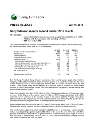 PRESS RELEASE                                                                   July 16, 2010

Sony Ericsson reports second quarter 2010 results
Q2 Highlights:
                 • Income before taxes excl. restructuring charges increases to Euro 63 million
                 • Positive cash flow generated from operating activities
                 • ASP rises to Euro 160

The consolidated financial summary for Sony Ericsson Mobile Communications AB (Sony Ericsson)
for the second quarter ended June 30, 2010 is as follows:

                                                                Q2 2009   Q1 2010   Q2 2010
     Number of units shipped (million)                            13.8      10.5       11.0
     Sales (Euro m.)                                             1,684     1,405      1,757
     Gross margin (%)                                             12%       31%        28%
     Operating income (Euro m.)                                   -274        20         36
     Operating margin (%)                                        -16%        1%         2%
       Restructuring charges (Euro m.)                               1         3         32
       Operating income excl. restructuring charges (Euro m.)     -274        23         68
       Operating margin excl. restructuring charges (%)          -16%        2%         4%
     Income before taxes (IBT) (Euro m.)                          -283        18         31
       IBT excl. restructuring charges (Euro m.)                  -283        21         63
     Net income (Euro m.)                                         -213        21         12

     Average selling price (Euro)                                  122       134       160


Bert Nordberg, President, Sony Ericsson commented, “Our second quarter results show that the
company continued the momentum seen in the first quarter as a result of our focus on the value
market and the success of new smartphones; Xperia™ X10 and Vivaz™, launched during the first
quarter. These models, along with the Xperia™ X10 mini and Xperia™ X10 mini pro which started
shipping at the end of the second quarter, have been well received by operators and we are now well
positioned for long term growth.”

Sales for the quarter were Euro 1,757 million, a 25% increase sequentially and a 4% increase year-
on-year. Units shipped in the quarter were 11 million, a 5% increase sequentially and a 20%
decrease year-on- year due to the reduction in size of the product portfolio. Average selling price
(ASP) increased 19% sequentially and 31% year-on-year to Euro 160 during the quarter due to
improved product and geographical mix, as well as positive currency effects.

Income before taxes for the quarter excluding restructuring charges was a profit of Euro 63 million,
illustrating the positive impact of the cost reduction programme and favourable product mix.

The transformation programme, which started in mid-2008 is now in its final stages and on target to
reduce annual operating expenses by Euro 880 million by the end of the year. Since the start of the
program Sony Ericsson has reduced its global workforce by approximately 4,000 people to reach a
total workforce of approximately 7,800 by June 30, 2010. The total restructuring charges taken to
date for the programme are Euro 374 million.
 