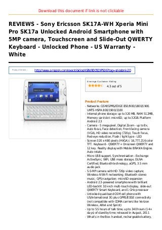 Download this document if link is not clickable
REVIEWS - Sony Ericsson SK17A-WH Xperia Mini
Pro SK17a Unlocked Android Smartphone with
5MP camera, Touchscreen and Slide-Out QWERTY
Keyboard - Unlocked Phone - US Warranty -
White
Product Details :
http://www.amazon.com/exec/obidos/ASIN/B005DIPS06?tag=sriodonk-20
Average Customer Rating
4.3 out of 5
Product Feature
Networks: GSM/GPRS/EDGE 850/900/1800/1900.q
UMTS HSPA 800/1900/2100
Internal phone storage: up to 320 MB, RAM: 512MB,q
Memory card slot: microSD, up to 32GB. Platform
Android 2.3
Camera - 5 megapixel, Digital Zoom - up to 8x,q
Auto focus, Face detection, Front-facing camera
(VGA), HD video recording (720p), Touch focus,
Red-eye reduction, Flash / light type - LED
Screen 320 x 480 pixels (HVGA) / 16,777,216 colorq
TFT. Keyboard - QWERTY + Onscreen QWERTY and
12 key. Reality display with Mobile BRAVIA Engine.
Auto rotate
Micro USB support, Synchronisation - Exchangeq
ActiveSync, WiFi, USB mass storage, DLNA
Certified, Bluetooth technology, aGPS, 3.5 mm
audio jack
5.0-MP camera with HD 720p video capture;q
Wireless-N Wi-Fi networking; Bluetooth stereo
music; GPS navigation; microSD expansion
Android 2.3-powered smartphone with brilliantq
LED-backlit 3.0-inch multi-touch display, slide-out
QWERTY Smart Keyboard, and 1 GHz processor
Unlocked quad-band GSM cell phone withq
US/International 3G plus GPRS/EDGE connectivity
(not compatible with CDMA carriers like Verizon
Wireless, Alltel and Sprint)
Up to 5.5 hours of talk time, up to 340 hours (14+q
days) of standby time; released in August, 2011
What's in the Box: handset, rechargeable battery,q
 