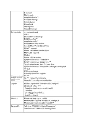 E-Manual
                            Flight mode
                            Google Calendar™
                            Google Gallery 3D
                            Infinite button
                            Phonebook
                            Setup guide
                            Widget manager
Connectivity                3.5 mm audio jack
                            aGPS
                            Bluetooth™ technology
                            DLNA Certified™
                            Google Latitude™
                            Google Maps™ for Mobile
                            Google Maps™ with Street View
                            HDMI™ support
                            Media Transfer Protocol support
                            Micro USB support
                            Modem
                            Native USB tethering
                            Synchronisation via Facebook™
                            Synchronisation via Google Sync™
                            Synchronisation via Sony Ericsson Sync
                            Synchronisation via Microsoft® Exchange ActiveSync®
                            TV Out
                            USB mass storage
                            USB High speed 2.0 support
All services mentioned in   Wi-Fi®
this leaflet may not be     Wi-Fi® Hotspot functionality
available in every
market.                     Wisepilot™ turn-by-turn navigation
Display                     Reality Display with Mobile BRAVIA® Engine
                            16,777,216 colour TFT
                            Capacitive touchscreen (multi-touch)
                            3.7 inches
                            480 x 854 pixels (FWVGA)
                            Scratch-resistant
Memory                      Phone memory: Up to 320MB
                            Memory card support: microSD™, up to 32GB
                            Memory card included: 2GB microSD™
Battery life                Talk time GSM/GPRS: Up to 6 hrs 55 min*
                            Standby time GSM/GPRS: Up to 430 hrs*
 