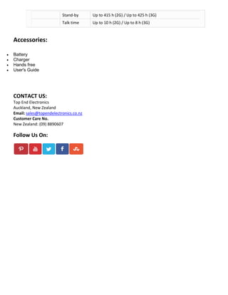 Stand-by

Up to 415 h (2G) / Up to 425 h (3G)

Talk time

Up to 10 h (2G) / Up to 8 h (3G)

Accessories:





Battery
Charger
Hands free
User's Guide

CONTACT US:
Top End Electronics
Auckland, New Zealand
Email: sales@topendelectronics.co.nz
Customer Care No.
New Zealand: (09) 8890607

Follow Us On:

 