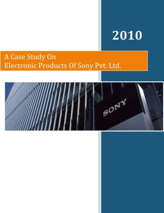   2010rightcenterA Case Study On                                                                             Electronic Products Of Sony Pvt. Ltd.<br />Acknowledgement<br />We take the opportunity of submitting this report to express our deep regards to those who offered invaluable assistance and guidance in this hour of need.<br />                   First & foremost. We would like to express my gratitude to my professor and guides, for their constant support, encouragement and valuable guidance, without which the successful completion of this report would have been impossible. They are responsible for making us realize how important it is for us to concentrate and put focused efforts on this project.<br />                  Last but not the least; we would like to thank our friends and colleagues for their support and invaluable help.<br />                                                                  Submitted by:<br />                                         Surabhi Agarwal                                                                                                                                                                                                                                                                                <br />Submitted to:<br />Prof Deepti Verma<br />Index<br />S.No.Particulars1.Introduction2.History3.SWOT4.Case-study<br />Sony India Pvt. Ltd.<br />Company:Sony India Pvt. Ltd.Managing Director:Mr. Masaru TamagawaDate of Establishment:November 17, 1994Location:A-31, Mohan Cooperative Industrial Estate, Mathura Road, New Delhi - 110044, India.Staff Strength:636 (as at March 31, 2007)Share Capital:Rs. 550 millionShare Holding:100% subsidiary of Sony Corporation, Japan Branch Offices:Delhi, Haryana, Ludhiana, Mumbai, Bangalore, Chennai, Kolkata, Hyderabad, Vijayawada, Jaipur, Chandigarh, Lucknow, Pune, Ahmadabad, Indore, Cochin, Coimbatore, Ghaziabad, Guwahati, Hubli and Ranchi Business Activities:Marketing, Sales and After-Sales Service of electronic products & software exports Products: Televisions, Hi-fi Audios, Home Theater systems and DVD players, Personal Audio (CD/Cassette Radio Players and Walkman®), Audio Video Accessories, Car Audio and Visual Systems, Notebooks, Gaming Consoles, Camcorders and Digital Still Cameras, Digital Imaging Accessory (Batteries, Chargers, Microphone, Photo Printers), Mobile Phones, Recording Media and Energy Devices, Broadcast and Professional products. <br />Introduction<br />Sony Corporation (Sonī Kabushiki Gaisha) is a multinational conglomeratecorporation headquartered in Minato, Tokyo, Japan, and one of the world's largest media conglomerates with revenue exceeding US$99.1 billion (as of 2008). Sony is one of the leading manufacturers of electronics, video, communications, video game consoles, and information technology products for the consumer and professional markets. Its name is derived from sonus, the Latin word for sound.<br />Sony Corporation is the electronics business unit and the parent company of the Sony Group, which is engaged in business through its five operating segments—electronics, games, entertainment (motion pictures and music), financial services and other. These make Sony one of the most comprehensive entertainment companies in the world. Sony's principal business operations include Sony Corporation (Sony Electronics in the U.S.), Sony Pictures Entertainment, Sony Computer Entertainment, Sony Music Entertainment, Sony Ericsson, and Sony Financial Holdings. As a semiconductor maker, Sony is among the Worldwide Top 20 Semiconductor Sales Leaders. The company's slogan is Sony. Like no other.<br />Sony India is one of the most recognized consumer electronics brand in the country, with a reputation for new age technology, digital concepts and excellent service. In India, Sony has its footprint across all major towns and cities in the country through a distribution network comprising of over 7000 dealers and distributors, 210 Sony World & Sony Exclusive outlets and 22 direct branch locations. Sony India also has a strong service presence across the country with 21 company owned and 160 authorized service centers.<br />The first thing that comes to people’s minds of the company and products of Sony is its high-technology-filled-with-gadgets electronic goods and innovation. It was also this innovation that makes Sony the greatest company that started in post-war Japan. Sony has used its innovation in building markets out of thin air, created a multibillion, multinational electronic empire with products such as the transistor radio, the Trinitron, the Walk-in and the VTR. That changed everyday household lives forever. <br />However, this consumer targeted quest for excellence and constant innovation instead of targeting mainly at profit also has a lot to do with current crisis Sony is facing - sales and profits are down or are slowing down, capital investment cost and R&D are climbing, competitors are moving in with copycats, the battle between VHS and Beta and the search for a smash hit product such as the Trinitron or the Walk-in. <br />History<br />Masaru Ibuka, the co-founder of Sony.<br />In 1945, after World War II, Masaru Ibuka started a radio repair shop in a bombed-out building in Tokyo. The next year, he was joined by his colleague Akio Morita and they founded a company called Tokyo Tsushin Kogyo K.K., which translates in English to Tokyo Telecommunications Engineering Corporation. The company built Japan's first tape recorder called the Type-G.<br />In the early 1950s, Ibuka traveled in the United States and heard about Bell Labs' invention of the transistor. He convinced Bell to license the transistor technology to his Japanese company. While most American companies were researching the transistor for its military applications, Ibuka looked to apply it to communications. Although the American companies Regency and Texas Instruments built the first transistor radios, it was Ibuka's company that made them commercially successful for the first time. In August 1955, Tokyo Telecommunications Engineering released the Sony TR-55, Japan's first commercially produced transistor radio. They followed up in December of the same year by releasing the Sony TR-72, a product that won favor both within Japan and in export markets, including Canada, Australia, the Netherlands and Germany. Featuring six transistors, push-pull output and greatly improved sound quality, the TR-72 continued to be a popular seller into the early sixties.<br />In May 1956, the company released the TR-6, which featured an innovative slim design and sound quality capable of rivaling portable tube radios. It was for the TR-6 that Sony first contracted quot;
Atchanquot;
, a cartoon character created by Fuyuhiko Okabe, to become its advertising character. Now known as quot;
Sony Boyquot;
, the character first appeared in a cartoon ad holding a TR-6 to his ear, but went on to represent the company in ads for a variety of products well into the mid-sixties. The following year, 1957, Tokyo Telecommunications Engineering came out with the TR-63 model, then the smallest (112 × 71 × 32 mm) transistor radio in commercial production. It was a worldwide commercial success.<br />Product & Technology Milestones<br />-4762584455(1955) Japan's first transistor radio, employing five transistors developed in-house. The TR-55 became the forerunner of later portable radios. <br />   <br />-47625469900  <br />  TR-610 Highly acclaimed for its novel design, it was a hit in both Europe and the US. Approximately 500,000 units were sold throughout the world. <br />     <br /> <br />6667536830(1965)   TFM-110  This model featured a black and silver design which was representative of the “Solid State Eleven.” Its chic design and unprecedented advanced sensitivity made the TFM-110 a top seller.      <br /> <br />1905099060(1975)   ICF-5900 Five-band radio known by the nickname “Sky Sensor.” Its crystal marker (based on a quartz crystal resonator) ensured precise shortwave tuning. <br />     <br />1905022860 1976   ICF-7500 Skillfully designed to separate the tuner and speaker, resulting in a high-performance, compact FM/AM receiver. <br />          <br /> <br />19050514351995   ICF-TR40  Model commemorating the 40th anniversary of Sony radios. This handy portable radio featured a faux-leather exterior with metallic trim.      <br /> <br />184151238251997   ICF-B200 Emergency radio with built-in manual power generator. Just turn the handle to charge the internal batteries. <br />     <br /> <br />-85725571502000   SRF-G8V The use of magnesium alloy ensured a slim but durable body. With a text-to-speech function and a stand charger, this radio was designed specifically for commuter use.<br />INTERNATIONAL             MARKETING<br />Sony Corporation - SWOT Analysis.<br />The Sony Corporation - SWOT Analysis company profile is the essential source for top-level company data and information. The report examines the company’s key business structure and operations, history and products, and provides summary analysis of its key revenue lines and strategy.<br />Sony Corporation (Sony) is one of the world’s leading consumer electronics firm with additional interests in the entertainment industry through subsidiaries dealing with recorded music, motion pictures, TV programming, DVDs and videos. The group operates globally and is headquartered in Tokyo, Japan. It employed 163,000 people as on March 31, 2007. The group recorded revenues of JPY8,295,695 million (approximately $70,355.8 million) during the fiscal year ended March 2007, an increase of 10.5&percnt; over 2006. <br />The increase was driven by strong sales within the electronics, game and the pictures segment. The operating profit of the group was JPY71, 750 million (approximately $608.5 million) during fiscal year 2007, a decrease of 68.3&percnt; compared with 2006.The net profit was JPY126, 328 million (approximately $1,071.4 million) in fiscal year 2007, an increase of 2.2&percnt; over 2006.<br />StrengthOne of Sony’s greatest strengths is their ability to produce innovative, quality products. Sony’s web page states “Sony innovations have become part of mainstream culture, including: the first magnetic tape and tape recorder in 1950; the transistor radio in 1955; the world’s first all-transistor TV set in 1960; the world’s first color video cassette recorder in 1971; the Walkman personal stereo in 1979; the Compact Disc (CD) in 1982; the first 8mm camcorder in 1985; the Minidisk (MD) player in 1992; the PlayStation game system in 1995; Digital Mavica camera in 1997; Digital Versatile Disc (DVD) player in 1998; and the Network Walkman digital music player in 1999” (Sony.com/en/corporate).PC World published The 20 Most Innovative Products for the Year 2006. Sony’s Reader was listed as number six and Sony’s PlayStation was listed as number sixteen. Sony Corporation has managed to be competitive and stay a powerful organization by learning from past failures. Sony states the following: “Sony has learnt much from previous unsuccessful products. The Sony MSX home computer, for example, did not attain a satisfactory level of success. But it did teach Sony development engineers valuable know-how that would be applied in later years. In effect, these engineers became living resources, representing latent power within Sony that did not exist in other AV companies” (Sony.net).Another strength of Sony is their ability to be successful in several different markets. They have made an impact in the video game market, the PC market, and especially the television market and there are still numerous others.<br />The greatest asset of Sony is of its human capital, especially its engineers which make up the R&D department. Their constant innovation is crucial for a consumer electronic firm which specializes in audio-visual equipment and the higher profit margin, which comes from being the leader of the pact. Subsidiaries are also well established, such as in the United States and Europe which give Sony a distinct local hands-on knowledge of the local market. It also makes Sony an international corporation, bringing together the talents and best of strategies of both world to the organization. Besides the employees, the two founders, Ibuka and Morita also legends in their fields which they create vision and sense of direction for the organization. They also acts as bridges between the employees and the management. <br />The self promoting system and job rotating systems creates satisfaction for employees and give them greater exposure to all aspects of the business. Ideally, this would produce better products as engineers gain knowledge on consumer needs while marketing people engaged in the production and can give their point of view. <br />The goodwill of the company among the consumers is one of the biggest asset of Sony corporation. the general image of the company is – it a big company with huge experience in every field they are in ,provide high quality products, very expensive and best product.<br />Distribution network of Sony and all it’s subsidies id world class.<br />Showrooms made exclusively for the Sony products are very exclusively made. Which makes a customer entering it get caught spirit of Sony and feels completely dragged by it.<br />WeaknessSony’s biggest and most recent weakness is their lack of innovation with PS3. Sony focused on digital technology when building the PS3 and it has the ability to export video in high-definition. But this technology can only be viewed on a high definition TV so a lot of people will not even be able to see the full potential it has to offer. Another downfall to the PS3 is the price, which Sony has recently lowered by $100. Yet the weakness of the PS3 is even deeper when considering the range of video game selections. The majority of games available are all first-person shooter games, which appeal to a particular market. There are few games that appeal to a different section of video gamers. Sony executives made it clear that they know they need to do more than lower prices to woo consumers back to its flagging video game brand.OpportunitiesSony seeks a lot of opportunities that utilize their strengths of innovation. At Sony Ericsson, design is about more than just a good looking product: it is integrated into every step of the process – intelligent features, user-friendly applications, innovative materials and, of course, attractive visual appearance. Design is the essential differentiator when comparing mobile communications products.Sony's Reader, a device the consumer-electronics giant hopes is an early draft of how the world will read books in the future, is another innovation that Sony is using as an opportunity to enter a new market. The downloaded books generally cost 20 to 30 percent less than their dead-tree counterparts, which is also setting a standard on what is expected in regards to new products that encourage environmentally friendly devices.One of the other CSL projects most likely to succeed was a nifty little piece of graphics software for cell phones by Ivan Poupyrev. It might not sound like much, but the ability to draw realistic icons and avatars directly on a standard (non-touchscreen) phone is sure to add appeal to users of mobile social-networking sites.Although there was far too much on display today to cover in depth here, there was a clear emphasis on what many predict will be the boom technology of the next few years – social networking in all its forms.ThreatsA common threat facing any company in sales is competition. Sony’s Vaio is its newest innovation in notebook computers. The various models range in price from $845 - $2300. However, Dell has a great reputation when it comes to laptops similar to the Vaio and has a broader range of notebooks to choose from, not to mention that Dell has also been a top seller when it comes to desktop computers. Additionally, the cost of a Dell notebook computer seems to have a lower price tag than many of Sony’s Vaio models.Sony’s top competitors in the gaming industry are Nintendo and Microsoft. The PlayStation 3 sales have fallen behind recently. In 2007, 82,000 PS3s have sold and 360,000 Nintendo Wiis.In the LCD television market, Sony excels but still faces some strong competition, including Samsung, Sharp, Panasonic and more. Many of these same brands appear in the DVD player market that Sony has to compete with.Competition isn't the only threat Sony is facing. Sony most recently had to make a public apology concerning the use of a backdrop in a violent video game, quot;
Resistance: Fall of Man.quot;
 Sony used the Manchester Cathedral in northwest England in this video game, which features a bloody gun battle scene between American soldiers and aliens. Sony made a formal, public apology on July 6, 2007. However, when asked to withdraw the game or make donations to community groups, they have refused.<br />Case<br />The company was also gathering a reputation as the ‘‘guinea<br />pig’’ of the Japanese electronic manufacturers. Sony continually<br />was first to market with new innovations, such as the transistor<br />radio and the first solid state TV set in 1959. Other, larger<br />manufacturers would sit back and see whether markets<br />emerged for those products. If they did, they would then jump in,<br />releasing competitive products. As Sony’s successful track<br />record became better known, the larger manufacturers were<br />waiting shorter and shorter periods of time before entering new<br />markets.<br />To keep Sony at the leading edge, up to 10-percent of the<br />company’s sales were committed to research and development.<br />To develop international sales operations, most Japanese<br />companies tend to work through Japanese trading companies.<br />By contrast, Morita decided Sony would set up its own sales<br />offices, with the first being established in New York. Morita also resisted the urge to move the company into OEM deals -- making<br />a radio and putting someone else’s brand name on it -- at this<br />time as he was keen for the Sony brand name to gain recognition<br />first.<br />Sony also continued to add more products to its range of<br />consumer electronics. Early videotape units were large,<br />expensive and used mainly by broadcast stations. Ibuka set out<br />to develop a small system that could be installed in homes. By<br />1969, the Sony U-Matic video recorder was released, featuring<br />three-quarter inch wide video tapes. The company then<br />perfected a home video unit, using a self contained half-inch<br />video tape cassette about the size of a book.<br />In color television technology, Ibuka had another team working<br />on the technology that would later come to be called Trinitron --<br />an innovation in which the electron beams generating the TV<br />picture were packaged in one compact, highly efficient unit. The<br />new technology debuted in 12-inch and 7-inch TV sets -- niche<br />markets everyone else had ignored while they turned out larger<br />and larger color TVs.<br />In many companies, sales companies actually discourage<br />innovation, because that means re-educating the sales force.<br />This is an expensive exercise, usually including R&D<br />expenditure, increased advertising and sometimes new facilities<br />for the manufacture of the new products. It also obsoletes<br />existing product lines. In profit conscious companies, particularly<br />those where compensation is tied directly to profitability, sales<br />managers will prefer not to innovate. The challenge, therefore,<br />is to get sales people to think long term and not to focus on<br />projects that will come to fruition in the immediate future.<br />One of the distinctive features of Japanese creativity is that it is<br />driven by changes in the consumer marketplace rather than by<br />defense industry expenditure. Many U.S. and European<br />technology breakthroughs are spin offs from defense work<br />funded by the government. In Japan, by contrast, technological<br />innovation goes hand in hand with commercial viability.<br />International Marketing of Sony Pvt.Ltd.<br />Sony's decision to shift focus from the domestic to the international market took seed during Morita's 1953 visit to Philips. Holland resembles Japan in many ways. If a company like Philips can succeed in the international market, there's no reason why Totsuko can't, he thought. Boosted by this convicton, he directed Sony to begin concentrating its energies on producing exports for the international market.<br />Their initial goal was to build up overseas markets which would yield 50&percent; of their gross sales. Thanks to sales of transistor radios and the diligent marketing efforts of Morita and his staff, this goal became possible within seven years.<br />                                                                                                                                                         Next came step two. Morita took an assertive stand. Until now we have merely exported overseas. From now on, however, we must go to the heart of the matter. Overseas marketing is an overseas business. I believe that Sony can become stronger by setting up overseas offices. Offices had already been set up in New York, Hong Kong and Zurich for this purpose. A radio factory had also been established in Shannon, Ireland. <br />2962275257175<br /> <br />The early days of            Sony Corporation<br />Then in February 1960, Sony Corporation of America (SONAM) was established to oversee Sony's marketing activities in the United States by doing business with Americans like an American company. This was something that no other Japanese electronics corporation had dared to attempt. Many doubted that a company specializing in transistor radios and other electronics products, as opposed to a general trading company, could deal successfully without an agent's assistance.<br />Morita was well aware of the risks. In light of Sony's current situation, we may be acting a little prematurely. But a business that doesn't take advantage of its opportunities doesn't deserve to be called an enterprise. We may be overextending ourselves, but the time to act is now. We at Sony don't believe in shying away from the hardship that comes along with a good opportunity, and we ask all our employees to uphold this spirit, explained Morita to his employees.<br />Marketing Strategy<br />The marketing concept of building an organization around the profitable satisfaction of customer needs has helped firms to achieve success in high-growth, moderately competitive markets. However, to be successful in markets in which economic growth has leveled and in which there exist many competitors who follow the marketing concept, a well-developed marketing strategy is required. Such a strategy considers a portfolio of products and takes into account the anticipated moves of competitors in the market.<br />PUBLIC RELATION MANAGEMENT<br /> <br />OBJECTIVES<br />1. PR efforts began by identifying three target audiences, defined as (1) jetsetters who require an ultra-portable notebook, (2) early adopters and affluent consumers desiring high-end electronics regardless of cost and (3) image-conscious consumers whose purchases are driven by aesthetics and who appreciate stylish design.<br />2. Position Sony as a leader with an quot;
industry firstquot;
 technology that meets the needs of today's mobile PC users.<br />3. Drive sales and garner significant media coverage of the T350 notebook.<br />