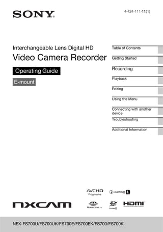 4-424-111-11(1)

Interchangeable Lens Digital HD

Table of Contents

Video Camera Recorder

Getting Started

Operating Guide
E-mount

Recording
Playback
Editing
Using the Menu
Connecting with another
device
Troubleshooting
Additional Information

NEX-FS700U/FS700UK/FS700E/FS700EK/FS700/FS700K

 