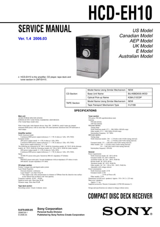 SERVICE MANUAL
COMPACT DISC DECK RECEIVER
HCD-EH10
Ver. 1.4 2006.03
SPECIFICATIONS
9-879-855-05
2006C05-1
© 2006.03
Sony Corporation
Personal Audio Division
Published by Sony Techno Create Corporation
US Model
Canadian Model
AEP Model
UK Model
E Model
Australian Model
• HCD-EH10 is the amplifier, CD player, tape deck and
tuner section in CMT-EH10.
Model Name Using Similar Mechanism NEW
CD Section Base Unit Name BU-K8BD83S-WOD
Optical Pick-up Name KSM-213CDP
TAPE Section
Model Name Using Similar Mechanism NEW
Tape Transport Mechanism Type H-21SB
Main unit
AUDIO POWER SPECIFICATIONS
POWER OUTPUT AND TOTAL HARMONIC DISTORTION:
(The United States model only)
With 4 ohm loads, both channels driven, from 100 – 20,000 Hz; rated 4 watts per channel
minimum RMS power, with no more than 10% total harmonic distortion from 250 milliwatts to
rated output.
Amplifier section
North-American model:
Continuous RMS power output (reference): 5 + 5 W (4 ohms at 1 kHz, 10% THD)
European model:
DIN power output (rated): 4 + 4 W (4 ohms at 1 kHz, DIN)
Continuous RMS power output (reference): 5 + 5 W (4 ohms at 1 kHz, 10% THD)
Music power output (reference): 7 + 7 W
The following are measured at AC 240 V, 50/60 Hz (Australian model), AC 220 V, 60 Hz (Korean
model), AC 120 V, 50/60 Hz (Taiwanese model), AC 120 or 240 V, 50/60 Hz (other models)
DIN power output (rated): 4 + 4 W (4 ohms at 1 kHz, DIN)
Continuous RMS power output (reference): 5 + 5 W (4 ohms at 1 kHz, 10% THD)
Inputs
AUDIO IN (stereo mini jack): Sensitivity 800 mV, impedance 47 kilohms
Outputs
PHONES (stereo mini jack): Accepts headphones with an impedance of 8 ohms or more
SPEAKER: Accepts impedance of 4 ohms
CD player section
System: Compact disc and digital audio system
Laser Diode Properties
Emission duration: continuous
Laser Output*: Less than 44.6µ W
* This output is the value measurement at a distance of 200mm from the objective lens surface
on the Optical Pick-up Block with 7mm aperture.
Frequency response: 20 Hz – 20 kHz
Signal-to-noise ratio: More than 90 dB
Dynamic range: More than 90 dB
Tape deck section
Recording system: 4-track 2-channel, stereo
Tuner section
FM stereo, FM/AM superheterodyne tuner
Antenna:
FM lead antenna
AM loop antenna
FM tuner section:
Tuning range
North American model: 87.5 – 108.0 MHz (100 kHz step)
Other models: 87.5 – 108.0 MHz (50 kHz step)
Intermediate frequency: 10.7 MHz
AM tuner section:
Tuning range
North American models: 530 – 1,710 kHz (with 10 kHz tuning interval)
531 – 1,710 kHz (with 9 kHz tuning interval)
European model: 531 – 1,602 kHz (with 9 kHz tuning interval)
Other models: 530 – 1,710 kHz (with 10 kHz tuning interval)
531 – 1,602 kHz (with 9 kHz tuning interval)
Intermediate frequency: 450 kHz
General
Power requirements
North American model: AC 120 V, 60 Hz
European model: AC 230 V, 50/60 Hz
Australian model: AC 230 – 240 V, 50/60 Hz
Korean model: AC 220 V, 60 Hz
Taiwanese model: AC 120 V, 50/60 Hz
Other models: AC 110 – 120 or 220 – 240 V, 50/60 Hz
Adjustable with voltage selector
Power consumption:
North American model: 23 W
European model: 22 W
1.0 W (in Power off)
Other models: 22 W
Dimensions (w/h/d) (excl. speakers): Approx. 158 × 241.5 × 233 mm
Mass (excl. speakers):
Approx. 2.1 kg
Supplied accessories: Remote Commander (1)/FM/AM antenna (1)
Design and specifications are subject to change without notice.
 