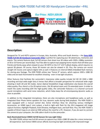 Sony HDR-TD20E Full HD 3D Handycam Camcorder –PAL
Description:
Designed for TV and HDTV systems in Europe, Asia, Australia, Africa and South America – the Sony HDR-
TD20E Full HD 3D Handycam Camcorder (PAL) is perfect for capturing your 3D adventures, memories and
events. The camera features dual, full HD sensors that shoot true 3D videos with 1920 x 1080p resolution
at 50 or 25 frames per second (fps). You'll be able to capture eye-popping home movies that will blow your
friends and family away when viewed on your 3D HDTV or the 3.5" LCD TruBlack display, which requires no
special 3D glasses. Of course, those 3D movies can also be viewed in 2D. Plus, the camera can record
straight 2D movies and capture digital stills as well. It features an internal 64GB embedded flash memory
for storing your footage. The HDR-TD20E utilizes two "Exmor R" sensors, which capture 1920 x 1080 3D
video and are back-illuminated for excellent shooting - even in low light situations.
Other features that facilitate the camcorder's impressive video quality include full HD 2D 1920 x 1080
recording and dual wide-angle Sony G lenses that afford a broader perspective for enhanced wide angle
shooting in both 2D and 3D modes. Sony's Optical SteadyShot image stabilization also boosts the overall
video quality. Plus, there's a 12x 2D optical zoom, 10x 3D optical zoom and 17x extended zoom. In order to
match the audio recording with the high-quality video, the camcorder features a 5.1 channel surround
sound microphone with wind noise reduction, which helps keep the all-encompassing dynamic audio as
clear as possible.
In addition to the integrated microphone, there are also microphone and headphone jacks, as well as
integrated Clear Phase stereo speakers for true, dynamic audio during field playback. The HDR-TD20E is
even equipped with a manual control dial, Active Interface Shoe for attaching various Intelligent
Accessories, an HDMI type-C mini output, a built-in light with flash for the 20.4 megapixel still image
capture function, Highlight Playback, Event Browse, Intelligent Auto, and Golf Shot. Plus, the HDR-TD20E is
capable of Direct Copy to an external HDD without the need for a PC. However, if you do want to connect
the camera to your computer, the USB cable is built-in to the camcorder.
Back-Illuminated Exmor CMOS Full HD Sensors for Low-Light Video
The HDR-TD20E utilizes two Full HD sensors to capture true 1920 x 1080 3D video for a more immersive
3D experience. Each Exmor CMOS sensor affords stunning low-light sensitivity with improved image
 