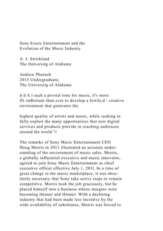 Sony h/usic Entertainment and the
Evolution of the Music Industry
A. J. Strickland
The Ilniversitg of Alabama
Andrew Pharaoh
2015 Undergraduate,
The Universitg of Alabama
d d A t such a pivotal time for music, it's more
ffi imRortant than ever to develop a fertile,d  creative
environment that generates the
highest quality of artists and music, while seeking to
fully exploit the many opportunities that new digital
services and products provide in reaching audiences
around the world."r
The remarks of Sony Music Entertainment CEO
Doug Morris in 2011 illustrated an accurate under-
standing of the environment of music sales. Morris,
a globally influential executive and music innovator,
agreed to join Sony Music Entertainment as chief
executive officer effective July 1, 201l. In a time of
great change in the music marketplace, it was abso-
lutely necessary that Sony take active steps to remain
competitive. Morris took the job graciously, but he
placed himself into a business whose margins were
becoming thinner and thinner. With a declining
industry that had been made less lucrative by the
wide availability of substitutes, Morris was forced to
 