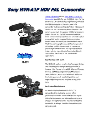 Tiptop Electronics Offers Sony HVR-A1P HDV PAL
Camcorder available for just £1,799.00 from Tip Top
Electronics UK with fast shipping.The Sony HVR-A1P
HDV PAL Camcorder is the entry level HDV
camcorder that records high definition video as well
as DVCAM and DV standard-definition video. The
camera uses a single 3-megapixel CMOS chip to capture
images. The use of a CMOS (Complementary Metal
Oxide Semiconductor) chip allows the camera to capture
amazing high quality images while consuming less
battery power and making the camera smaller overall.
The Enhanced Imaging Processor (EIP), a Sony created
technology, enables the camcorder to capture and
process high-definition video and high resolution still
images with the highest levels of contrast and detail.
This model is specifically for PAL system video
applications.

See the Most with CMOS

£1,799

The HVR-A1P realizes new levels of compact design
and efficiency with a single 3 megapixel CMOS
imaging chip. Compared to a CCD (Charged Coupled
Device), a CMOS (Complementary Metal Oxide
Semiconductor) works more efficiently and burns
less battery power. It uses both positive and
negative polarity circuits, only one at any given
time.
Professional Audio Inputs
As with its big brother the HVR-Z1 3-CCD
camcorder, this single chip camera offers
professional shooters balanced XLR audio inputs
with phantom power and attenuation options. A
shotgun microphone can be mounted on top the
camcorder as a large, shoulder-mount ENG style
camera would.

 