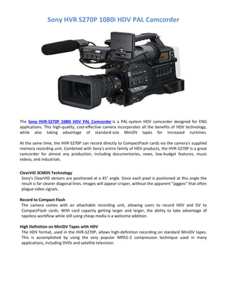 Sony HVR S270P 1080i HDV PAL Camcorder
The Sony HVR-S270P 1080i HDV PAL Camcorder is a PAL-system HDV camcorder designed for ENG
applications. This high-quality, cost-effective camera incorporates all the benefits of HDV technology,
while also taking advantage of standard-size MiniDV tapes for increased runtimes.
At the same time, the HVR-S270P can record directly to CompactFlash cards via the camera's supplied
memory recording unit. Combined with Sony's entire family of HDV products, the HVR-S270P is a great
camcorder for almost any production, including documentaries, news, low-budget features, music
videos, and industrials.
ClearVID 3CMOS Technology
Sony's ClearVID sensors are positioned at a 45° angle. Since each pixel is positioned at this angle the
result is far clearer diagonal lines. Images will appear crisper, without the apparent "jaggies" that often
plague video signals.
Record to Compact Flash
The camera comes with an attachable recording unit, allowing users to record HDV and DV to
CompactFlash cards. With card capacity getting larger and larger, the ability to take advantage of
tapeless workflow while still using cheap media is a welcome addition.
High Definition on MiniDV Tapes with HDV
The HDV format, used in the HVR-S270P, allows high-definition recording on standard MiniDV tapes.
This is accomplished by using the very popular MPEG-2 compression technique used in many
applications, including DVDs and satellite television.
 