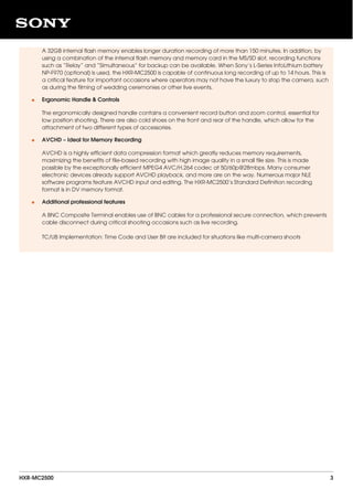 A 32GB internal flash memory enables longer duration recording of more than 150 minutes. In addition, by
using a combination of the internal flash memory and memory card in the MS/SD slot, recording functions
such as “Relay” and “Simultaneous” for backup can be available. When Sony’s L-Series InfoLithium battery
NP-F970 (optional) is used, the HXR-MC2500 is capable of continuous long recording of up to 14 hours. This is
a critical feature for important occasions where operators may not have the luxury to stop the camera, such
as during the filming of wedding ceremonies or other live events.
Ergonomic Handle & Controls
The ergonomically designed handle contains a convenient record button and zoom control, essential for
low position shooting. There are also cold shoes on the front and rear of the handle, which allow for the
attachment of two different types of accessories.
•
AVCHD – Ideal for Memory Recording
AVCHD is a highly efficient data compression format which greatly reduces memory requirements,
maximizing the benefits of file-based recording with high image quality in a small file size. This is made
possible by the exceptionally efficient MPEG4 AVC/H.264 codec at 50/60p@28mbps. Many consumer
electronic devices already support AVCHD playback, and more are on the way. Numerous major NLE
software programs feature AVCHD input and editing. The HXR-MC2500’s Standard Definition recording
format is in DV memory format.
•
Additional professional features
A BNC Composite Terminal enables use of BNC cables for a professional secure connection, which prevents
cable disconnect during critical shooting occasions such as live recording.
TC/UB Implementation: Time Code and User Bit are included for situations like multi-camera shoots
•
HXR-MC2500 3
 