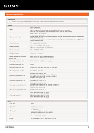 Technical Specifications
Important Note
• Depending on your region, the HXR-MC2500 is available in PAL or NTSC models to ensure the best possible performance.
General
• Mass
Approx 2.80kｇ (body)
Approx. 6lb 2.8oz (body)
Approx. 3.10kg (with lens hood,Lens Cap, Microphone, Eyecup, Shoe Cap, NP-F570 battery)
Approx. 6lb 13.3oz (with lens hood, Lens Cap, Microphone, Eyecup, Shoe Cap, NP-F570 battery)
• Dimensions (W x H x D)
265.0 ｘ 235.0 ｘ 455.0 mm (body)
10 1/2 x 9 3/8 x 18 inches (body)
265.0 ｘ 240.0 ｘ 460.0 mm (With the accessories (lens hood, Lens Cap, Microphone, Eyecup), excluding the grip belt and
including the projecting parts)
10 1/2 x 9 1/2 x 18 1/8 inches (With the accessories (lens hood, Lens Cap, Microphone, Eyecup), excluding the grip belt and
including the projecting parts)
• Power Requirements 7.2V (battery pack); 8.4V (AC Adaptor)
• Power Consumption
Approx. 3.3 W (with EVF On, Video light Off)
Approx. 3.3 W (with LCD monitor On, Video light Off)
• Operating Temperature 0°C to 40°C (32°F to 104°F)
• Storage Temperature -20°C to +60°C (-4°F to +140°F)
• Battery Operating Time (Continuous
Recording Time)"
Approx. 285 min with NP-F570 battery (video light Off)
Approx. 135 min with NP-F570 battery (video light On)
• Recording Format (Video) - HD MPEG-4 AVC/H.264 AVCHD 2.0 format compatible
• Recording Format (Video) - SD DV(AVI)
• Recording Format (Audio) - HD Linear PCM 2ch, 16bit, 48kHz / Dolby Digital 2ch, 16bit, 48kHz
• Recording Format (Audio) - SD Linear PCM 2ch, 16bit, 48kHz
• Recording Frame Rate (PAL) - HD
PS(28Mbps) 1920 x 1080/50P, 16:9
FX(24Mbps) 1920 x 1080/50i, 25p, 16:9, 1280 x 720/50p, 16:9
FH(17Mbps) 1920 x 1080/50i, 25p, 16:9, 1280 x 720/50p, 16:9
HQ(9Mbps) 1280 x 720/50p, 16:9
• Recording Frame Rate (PAL) - SD DV(25Mbps) 720 x 576/50i, 16:9, 4:3
• Recording Frame Rate (NTSC) - HD
PS(28Mbps) 1920 x 1080/60P, 16:9
FX(24Mbps) 1920 x 1080/60i, 30p, 24p, 16:9, 1280 x 720/60p, 16:9
FH(17Mbps) 1920 x 1080/60i, 30p, 24p, 16:9, 1280 x 720/60p, 16:9
HQ(9Mbps) 1280 x 720/60p, 16:9
• Recording Frame Rate (NTSC) - SD DV(25Mbps) 720 x 576/60i, 16:9, 4:3
• Recording/Playback Time
Approx.145min(Internal Media, PS, LPCM)
Approx.170min(Internal Media, FX, LPCM)
Approx.225min(Internal Media, FH, LPCM)
Approx.380min(Internal Media, HQ, LPCM)
Approx.140min(Internal Media, DV, LPCM)
Lens
• Lens Mount Fixed
• Zoom Ratio 12x (optical), servo/manual
• Focal Length
f = 2.9-34.8mm
equivalent to f=26.8-321.6mm on 35 mm lens(16:9)
equivalent to f=32.8-393.6mm on 35 mm lens(4:3)
• Iris F1.8 - F3.4 auto/manual selectable
• Focus AF/MF selectable, 10 mm to ∞ (Wide), 800 mm to ∞ (Tele)
HXR-MC2500 4
 