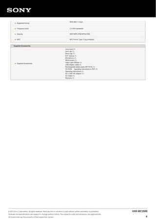 • Supported format
IEEE 802.11 b/g/n
• Frequency band 2.4 GHz bandwidth
• Security WEP/WPA-PSK/WPA2-PSK
• NFC NFC Forum Type 3 Tag compliant
Supplied Accessories
• Supplied Accessories
Lens hood (1)
Lens cap (1)
Shoe Cap (1)
EVF eyecup (1)
Microphone (1)
Wind screen (1)
Video Light Diffuser (1)
USB adaptor cable (1)
Rechargeable battery pack (NP-F570) (1)
CD-ROM　 Operating instructions in PDF (1)
Operating instructions (1)
AC-L100C AC adaptor (1)
AC Cable (1)
Warranty (1)
© 2015 Sony Corporation. All rights reserved. Reproduction in whole or in part without written permission is prohibited.
Features and specifications are subject to change without notice. The values for mass and dimension are approximate.
All trademarks are the property of their respective owners.
HXR-MC2500
6
 