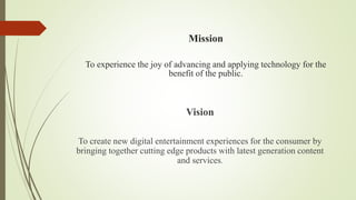 Mission
To experience the joy of advancing and applying technology for the
benefit of the public.
Vision
To create new digital entertainment experiences for the consumer by
bringing together cutting edge products with latest generation content
and services.
 