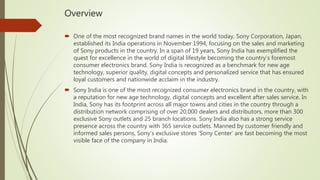 Overview
 One of the most recognized brand names in the world today, Sony Corporation, Japan,
established its India operations in November 1994, focusing on the sales and marketing
of Sony products in the country. In a span of 19 years, Sony India has exemplified the
quest for excellence in the world of digital lifestyle becoming the country’s foremost
consumer electronics brand. Sony India is recognized as a benchmark for new age
technology, superior quality, digital concepts and personalized service that has ensured
loyal customers and nationwide acclaim in the industry.
 Sony India is one of the most recognized consumer electronics brand in the country, with
a reputation for new age technology, digital concepts and excellent after sales service. In
India, Sony has its footprint across all major towns and cities in the country through a
distribution network comprising of over 20,000 dealers and distributors, more than 300
exclusive Sony outlets and 25 branch locations. Sony India also has a strong service
presence across the country with 365 service outlets. Manned by customer friendly and
informed sales persons, Sony’s exclusive stores ‘Sony Center’ are fast becoming the most
visible face of the company in India.
 