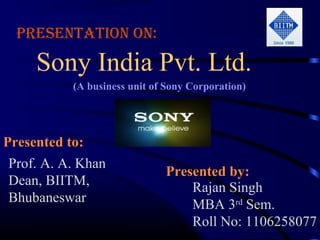 Presentation on:

     Sony India Pvt. Ltd.
           (A business unit of Sony Corporation)




Presented to:
           to
 Prof. A. A. Khan
                              Presented by:
                                        by
 Dean, BIITM,                     Rajan Singh
 Bhubaneswar                      MBA 3rd Sem.
                                  Roll No: 1106258077
 