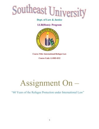 Dept. of Law & Justice
                      LLB(Hons)- Program




                 Course Title: International Refugee Law

                        Course Code: LLBH 4212




      Assignment On –
“60 Years of the Refugee Protection under International Law”




                                    1
 