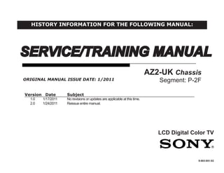 SERVICE/TRAINING MANUAL
LCD Digital Color TV
AZ2-UK Chassis
Segment: P-2F
9-883-851-02
Version Date Subject
1.0 1/17/2011 No revisions or updates are applicable at this time.
2.0 1/24/2011 Reissue entire manual.
ORIGINAL MANUAL ISSUE DATE: 1/2011
HISTORY INFORMATION FOR THE FOLLOWING MANUAL:
 