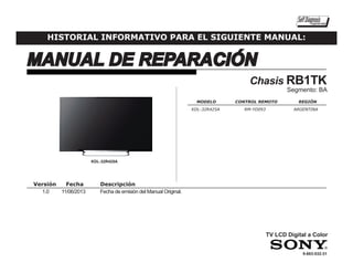 MANUAL DE REPARACIÓN
SelfDiagnosisSupported model
HISTORIAL INFORMATIVO PARA EL SIGUIENTE MANUAL:
9-883-532-31
Versión	Fecha	 Descripción
1.0 	 11/06/2013	 Fecha de emisión del Manual Original.
KDL-32R425A
	MODELO	 CONTROL REMOTO	 REGIÓN
KDL-32R425A	 RM-YD093		 ARGENTINA
	
TV LCD Digital a Color
Chasis RB1TK
Segmento: BA
 