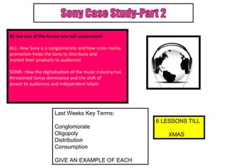 By the end of the lesson you will understand:

ALL- How Sony is a conglomerate and how cross media
promotion helps the Sony to distribute and
market their products to audiences

SOME- How the digitalisation of the music industry has
threatened Sonys dominance and the shift of
power to audiences and independent labels




                     Last Weeks Key Terms:
                                                         6 LESSONS TILL
                     Conglomorate
                     Oligopoly                               XMAS
                     Distribution
                     Consumption

                     GIVE AN EXAMPLE OF EACH
 