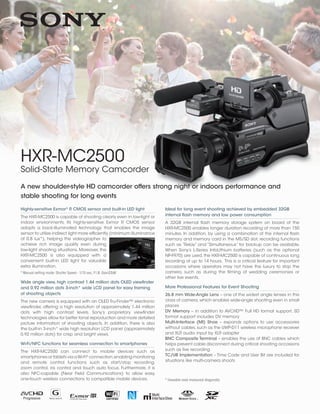 HXR-MC2500
Solid-State Memory Camcorder
Highly-sensitive Exmor®
R CMOS sensor and built-in LED light
The HXR-MC2500 is capable of shooting clearly even in low-light or
indoor environments. Its highly-sensitive Exmor R CMOS sensor
adopts a back-illuminated technology that enables the image
sensor to utilize indirect light more efficiently (minimum illuminance
of 0.8 lux*), helping the videographer to
achieve rich image quality even during
low-light shooting situations. Moreover, the
HXR-MC2500 is also equipped with a
convenient built-in LED light for valuable
extra illumination.
* Manual setting mode: Shutter Speed - 1/15 sec, F1.8, Gain33dB
Wide angle view, high contrast 1.44 million dots OLED viewfinder
and 0.92 million dots 3-inch* wide LCD panel for easy framing
of shooting objects
The new camera is equipped with an OLED Tru-Finder™ electronic
viewfinder, offering a high resolution of approximately 1.44 million
dots with high contrast levels. Sony’s proprietary viewfinder
technologies allow for better tonal reproduction and more detailed
picture information of shooting objects. In addition, there is also
the built-in 3-inch* wide high resolution LCD panel (approximately
0.92 million dots) for crisp and bright views.
Wi-Fi/NFC functions for seamless connection to smartphones
The HXR-MC2500 can connect to mobile devices such as
smartphones or tablets via aWi-Fi®
connection,enabling monitoring
and remote control functions such as start/stop recording,
zoom control, iris control and touch auto focus. Furthermore, it is
also NFC-capable (Near Field Communications) to allow easy,
one-touch wireless connections to compatible mobile devices.
A new shoulder-style HD camcorder offers strong night or indoors performance and
stable shooting for long events
Ideal for long event shooting achieved by embedded 32GB
internal flash memory and low power consumption
A 32GB internal flash memory storage system on board of the
HXR-MC2500 enables longer duration recording of more than 150
minutes. In addition, by using a combination of the internal flash
memory and memory card in the MS/SD slot, recording functions
such as “Relay” and “Simultaneous” for backup can be available.
When Sony’s L-Series InfoLithium batteries (such as the optional
NP-F970) are used, the HXR-MC2500 is capable of continuous long
recording of up to 14 hours. This is a critical feature for important
occasions where operators may not have the luxury to stop the
camera, such as during the filming of wedding ceremonies or
other live events.
More Professional Features for Event Shooting
26.8 mm Wide-Angle Lens – one of the widest angle lenses in this
class of camera, which enables wide-angle shooting even in small
places
DV Memory – in addition to AVCHD™ Full HD format support, SD
format support includes DV memory
Multi-Interface (MI) Shoe – expands options to use accessories
without cables, such as the UWP-D11 wireless microphone receiver
and XLR audio input by XLR adapter
BNC Composite Terminal – enables the use of BNC cables which
helps prevent cable disconnect during critical shooting occasions
such as live recording
TC/UB Implementation – Time Code and User Bit are included for
situations like multi-camera shoots
* Viewable area measured diagonally
 