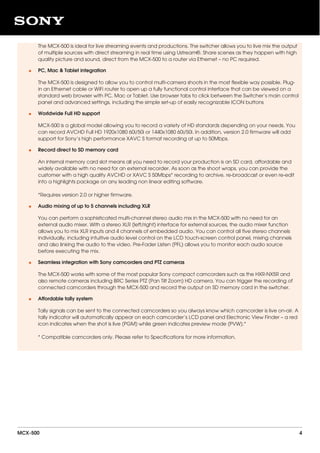 The MCX-500 is ideal for live streaming events and productions. The switcher allows you to live mix the output
of multiple sources with direct streaming in real time using Ustream®. Share scenes as they happen with high
quality picture and sound, direct from the MCX-500 to a router via Ethernet – no PC required.
PC, Mac & Tablet integration
The MCX-500 is designed to allow you to control multi-camera shoots in the most flexible way possible. Plug-
in an Ethernet cable or WiFi router to open up a fully functional control interface that can be viewed on a
standard web browser with PC, Mac or Tablet. Use browser tabs to click between the Switcher’s main control
panel and advanced settings, including the simple set-up of easily recognizable ICON buttons
•
Worldwide Full HD support
MCX-500 is a global model allowing you to record a variety of HD standards depending on your needs. You
can record AVCHD Full HD 1920x1080 60i/50i or 1440x1080 60i/50i. In addition, version 2.0 firmware will add
support for Sony’s high performance XAVC S format recording at up to 50Mbps.
•
Record direct to SD memory card
An internal memory card slot means all you need to record your production is an SD card, affordable and
widely available with no need for an external recorder. As soon as the shoot wraps, you can provide the
customer with a high quality AVCHD or XAVC S 50Mbps* recording to archive, re-broadcast or even re-edit
into a highlights package on any leading non linear editing software.
*Requires version 2.0 or higher firmware.
•
Audio mixing of up to 5 channels including XLR
You can perform a sophisticated multi-channel stereo audio mix in the MCX-500 with no need for an
external audio mixer. With a stereo XLR (left/right) interface for external sources, the audio mixer function
allows you to mix XLR inputs and 4 channels of embedded audio. You can control all five stereo channels
individually, including intuitive audio level control on the LCD touch-screen control panel, mixing channels
and also linking the audio to the video. Pre-Fader Listen (PFL) allows you to monitor each audio source
before executing the mix.
•
Seamless integration with Sony camcorders and PTZ cameras
The MCX-500 works with some of the most popular Sony compact camcorders such as the HXR-NX5R and
also remote cameras including BRC Series PTZ (Pan Tilt Zoom) HD camera. You can trigger the recording of
connected camcorders through the MCX-500 and record the output on SD memory card in the switcher.
•
Affordable tally system
Tally signals can be sent to the connected camcorders so you always know which camcorder is live on-air. A
tally indicator will automatically appear on each camcorder’s LCD panel and Electronic View Finder – a red
icon indicates when the shot is live (PGM) while green indicates preview mode (PVW).*
* Compatible camcorders only. Please refer to Specifications for more information.
•
MCX-500 4
 