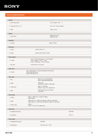 Technical Specifications
General
• Power requirement DC 12V, Approx. 2.2A　 *1
• Dimensions (W x H x D) 362 × 43.5 × 206 mm (Approx.)
• Mass Approx. 2.2 kg　 *1
System
• Video format
1080/59.94i Hz (60i)
1080/50i Hz (50i)
Streaming
• Protocol Mpeg-2 TS/UDP
Recording
• Format AVCHD, XAVC S *2
• Media Memory Stick ProDuo™, SDHC
Video switcher
• Function
Input : 8 Primary Video inputs ＋ Title, 4 Channel
1 M/E + 2 Keyer (1 x PinP, 1 x Title)
Output : PGM Output、 Multi View Output
• Key Type Luminance Key / Chroma key
Audio mixer
• Function
Input: Analog Stereo(x1) / Stereo Embedded Audio inputs(x4)
Mixing: Stereo Mixing (x5)
Output: PGM (Stereo) (x1)
Video input
• SDI
BNC (x4), 75 Ω, 3G SDI/HD/SD
SMPTE 292M/259M/424M/425M
• HDMI
Type A (x2)
(20x480/576, 1280x720, 1920x1080)
• VIDEO input
BNC (x1), NTSC/PAL
VIDEO: 1.0 Vp-p 75 Ω, negative sync
• RGB
D-Sub Shrink 15-pin (x1) (Female)
(1600x1200)
Video output
• HD SDI
BNC (x1, PGM) 75 Ω, 1.5 Gbps, 270 Mbps
SMPTE 292M
• HDMI
HDMI (Type A) (x1, PGM) (720x480/576, 1280x720, 1920x1080)
HDMI (Type A) (x1, Multi View) (720x480/576, 1280x720, 1920x1080)
• VIDEO output
BNC (x1)
VIDEO: 1.0 Vp-p 75 Ω, negative sync
Audio input
• Embedded audio input SDI/HDMI
• Analog input XLR (x1)
Audio output
• Embedded audio output SDI/HDMI
• Analog output Phono jack (CH-1, CH-2)
MCX-500 5
 