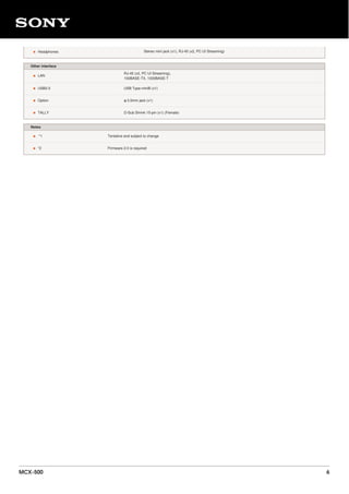 • Headphones Stereo mini jack (x1), RJ-45 (x2, PC UI Streaming)
Other interface
• LAN
RJ-45 (x2, PC UI Streaming),
100BASE-TX, 1000BASE-T
• USB2.0 USB Type-miniB (x1)
• Option φ 3.5mm jack (x1)
• TALLY D-Sub Shrink 15-pin (x1) (Female)
Notes
• *1 Tentative and subject to change
• *2 Firmware 2.0 is required
MCX-500 6
 