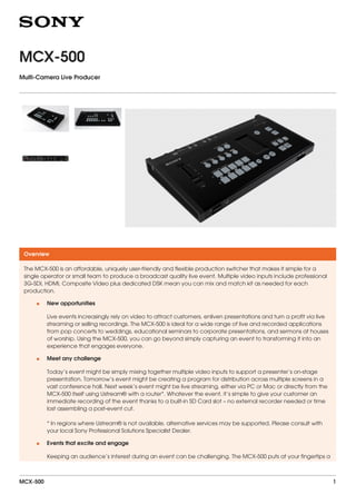 MCX-500
Multi-Camera Live Producer
Overview
The MCX-500 is an affordable, uniquely user-friendly and flexible production switcher that makes it simple for a
single operator or small team to produce a broadcast quality live event. Multiple video inputs include professional
3G-SDI, HDMI, Composite Video plus dedicated DSK mean you can mix and match kit as needed for each
production.
New opportunities
Live events increasingly rely on video to attract customers, enliven presentations and turn a profit via live
streaming or selling recordings. The MCX-500 is ideal for a wide range of live and recorded applications
from pop concerts to weddings, educational seminars to corporate presentations, and sermons at houses
of worship. Using the MCX-500, you can go beyond simply capturing an event to transforming it into an
experience that engages everyone.
•
Meet any challenge
Today’s event might be simply mixing together multiple video inputs to support a presenter’s on-stage
presentation. Tomorrow’s event might be creating a program for distribution across multiple screens in a
vast conference hall. Next week’s event might be live streaming, either via PC or Mac or directly from the
MCX-500 itself using Ustream® with a router*. Whatever the event, it’s simple to give your customer an
immediate recording of the event thanks to a built-in SD Card slot – no external recorder needed or time
lost assembling a post-event cut.
* In regions where Ustream® is not available, alternative services may be supported. Please consult with
your local Sony Professional Solutions Specialist Dealer.
•
Events that excite and engage
Keeping an audience’s interest during an event can be challenging. The MCX-500 puts at your fingertips a
•
MCX-500 1
 