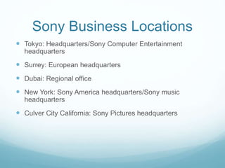 Sony Business Locations
 Tokyo: Headquarters/Sony Computer Entertainment
headquarters
 Surrey: European headquarters
 Dubai: Regional office
 New York: Sony America headquarters/Sony music
headquarters
 Culver City California: Sony Pictures headquarters
 