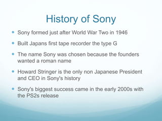 History of Sony
 Sony formed just after World War Two in 1946
 Built Japans first tape recorder the type G
 The name Sony was chosen because the founders
wanted a roman name
 Howard Stringer is the only non Japanese President
and CEO in Sony's history
 Sony's biggest success came in the early 2000s with
the PS2s release
 