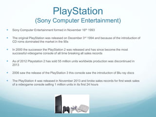 PlayStation
(Sony Computer Entertainment)
 Sony Computer Entertainment formed in November 16th 1993
 The original PlayStation was released on December 3rd 1994 and because of the introduction of
CD roms dominated the market in the 90s
 In 2000 the successor the PlayStation 2 was released and has since become the most
successful videogame console of all time breaking all sales records
 As of 2012 Playstation 2 has sold 55 million units worldwide production was discontinued in
2013
 2006 saw the release of the PlayStation 3 this console saw the introduction of Blu ray discs
 The PlayStation 4 was released in November 2013 and broke sales records for first week sales
of a videogame console selling 1 million units in its first 24 hours
 