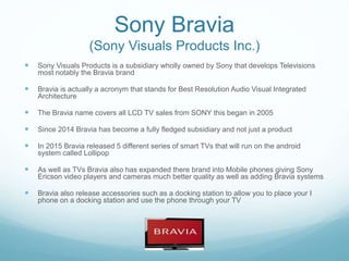 Sony Bravia
(Sony Visuals Products Inc.)
 Sony Visuals Products is a subsidiary wholly owned by Sony that develops Televisions
most notably the Bravia brand
 Bravia is actually a acronym that stands for Best Resolution Audio Visual Integrated
Architecture
 The Bravia name covers all LCD TV sales from SONY this began in 2005
 Since 2014 Bravia has become a fully fledged subsidiary and not just a product
 In 2015 Bravia released 5 different series of smart TVs that will run on the android
system called Lollipop
 As well as TVs Bravia also has expanded there brand into Mobile phones giving Sony
Ericson video players and cameras much better quality as well as adding Bravia systems
 Bravia also release accessories such as a docking station to allow you to place your I
phone on a docking station and use the phone through your TV
 