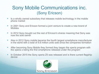 Sony Mobile Communications inc.
(Sony Ericson)
 Is a wholly owned subsidiary that releases mobile technology in the mobile
phone market
 In 2001 Sony and Ericson formed a joint venture to create a new brand of
Mobiles
 In 2012 Sony bought out the rest of Ericson's shares meaning that Sony was
now the sole owner
 Also in 2012 Sony mobile became the fourth largest smartphone manufacturer
in the world with a total of 9.8 million units sold since the companies formation
 After becoming Sony Mobile they formed they began the xperia program with
the xperia s being the first smartphone released under the program
 In October 2015 the Sony xperia Z5 was released and is there current flagship
device
 