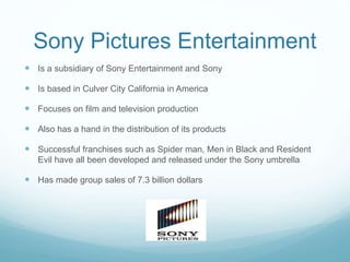 Sony Pictures Entertainment
 Is a subsidiary of Sony Entertainment and Sony
 Is based in Culver City California in America
 Focuses on film and television production
 Also has a hand in the distribution of its products
 Successful franchises such as Spider man, Men in Black and Resident
Evil have all been developed and released under the Sony umbrella
 Has made group sales of 7.3 billion dollars
 