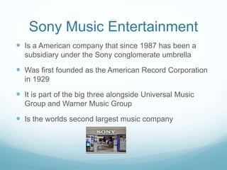Sony Music Entertainment
 Is a American company that since 1987 has been a
subsidiary under the Sony conglomerate umbrella
 Was first founded as the American Record Corporation
in 1929
 It is part of the big three alongside Universal Music
Group and Warner Music Group
 Is the worlds second largest music company
 