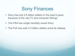 Sony Finances
 Sony has lost 4.6 billion dollars in the past 9 years
because of the vita,TV and computer failings
 The PS4 has single handidly saved Sony
 The Ps4 has sold 4.3 billion dollars since its release
 