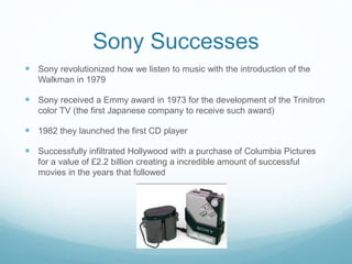 Sony Successes
 Sony revolutionized how we listen to music with the introduction of the
Walkman in 1979
 Sony received a Emmy award in 1973 for the development of the Trinitron
color TV (the first Japanese company to receive such award)
 1982 they launched the first CD player
 Successfully infiltrated Hollywood with a purchase of Columbia Pictures
for a value of £2.2 billion creating a incredible amount of successful
movies in the years that followed
 