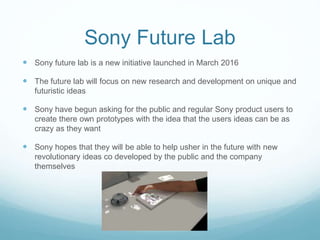Sony Future Lab
 Sony future lab is a new initiative launched in March 2016
 The future lab will focus on new research and development on unique and
futuristic ideas
 Sony have begun asking for the public and regular Sony product users to
create there own prototypes with the idea that the users ideas can be as
crazy as they want
 Sony hopes that they will be able to help usher in the future with new
revolutionary ideas co developed by the public and the company
themselves
 