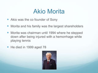 Akio Morita
 Akio was the co founder of Sony
 Morita and his family was the largest shareholders
 Morita was chairman until 1994 where he stepped
down after being injured with a hemorrhage while
playing tennis
 He died in 1999 aged 78
 