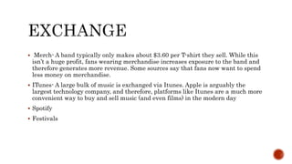  Merch- A band typically only makes about $3.60 per T-shirt they sell. While this
isn’t a huge profit, fans wearing merchandise increases exposure to the band and
therefore generates more revenue. Some sources say that fans now want to spend
less money on merchandise.
 ITunes- A large bulk of music is exchanged via Itunes. Apple is arguably the
largest technology company, and therefore, platforms like Itunes are a much more
convenient way to buy and sell music (and even films) in the modern day
 Spotify
 Festivals
 
