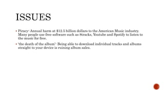  Piracy- Annual harm at $12.5 billion dollars to the American Music industry.
Many people use free software such as 8tracks, Youtube and Spotify to listen to
the music for free.
 ‘the death of the album’- Being able to download individual tracks and albums
straight to your device is ruining album sales.
 