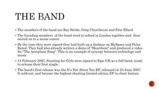  The members of the band are Roy Stride, Greg Churchouse and Pete Ellard
 The founding members of the band went to school in London together and then
moved on to a music career.
 By the time they were signed they had built up a fanbase on MySpace and Pulse
Rated. They had also already written a demo of "Heartbeat" and produced a video
for "The Aeroplane Song". This is an example of synergy between technology and
music
 14 February 2007, Scouting for Girls were signed to Epic UK as a full band, ready
to release their first single.
 The band's first release was the It's Not About You EP, released on 25 June 2007.
It sold-out, and became the highest charting limited edition EP in chart history.
 