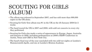  The album was released in September 2007, and has sold more than 900,000
copies in the UK alone.
 Scouting for Girls‘ first album was #1 in the UK on the 20 January 2008 for 2
weeks
 The band toured the UK in 2007 and 2008, with sold out concerts in every city
they performed.
 Scouting for Girls also made a series of appearances in Europe, Japan, Australia
and America in 2008, including performances at 2008's SXSW Conference in
Austin, Texas and CMJ in New York City.
 The band's final tour of the year concluded with two sold-out nights at London's
Hammersmith Apollo, and one at London's Brixton Academy.
 