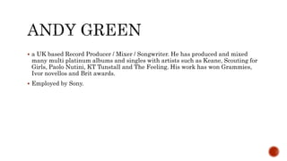  a UK based Record Producer / Mixer / Songwriter. He has produced and mixed
many multi platinum albums and singles with artists such as Keane, Scouting for
Girls, Paolo Nutini, KT Tunstall and The Feeling. His work has won Grammies,
Ivor novellos and Brit awards.
 Employed by Sony.
 